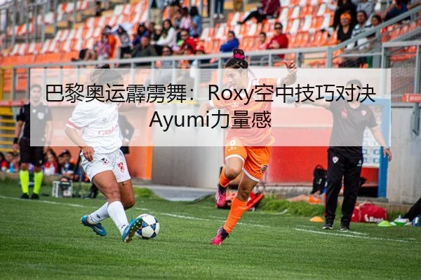 巴黎奥运霹雳舞：Roxy空中技巧对决Ayumi力量感
